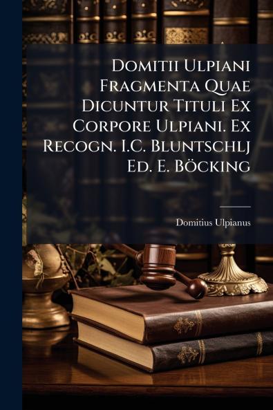 Domitii Ulpiani Fragmenta Quae Dicuntur Tituli Ex Corpore Ulpiani. Ex Recogn. I.C. Bluntschlj Ed. E. Böcking