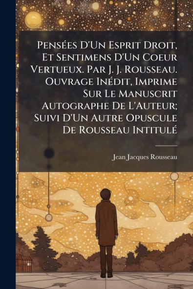 Pensées D'Un Esprit Droit Et Sentimens D'Un Coeur Vertueux. Par J. J. Rousseau. Ouvrage Inédit Imprime Sur Le Manuscrit Autographe De L'Auteur; Suivi D'Un Autre Opuscule De Rousseau Intitulé