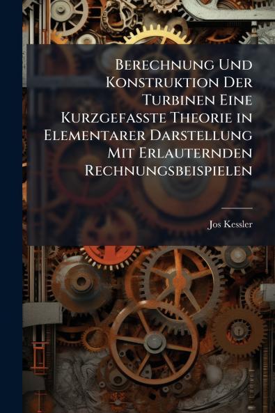 Berechnung Und Konstruktion Der Turbinen Eine Kurzgefasste Theorie in Elementarer Darstellung Mit Erlauternden Rechnungsbeispielen