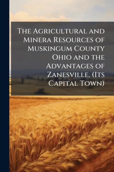 The Agricultural and Minera Resources of Muskingum County Ohio and the Advantages of Zanesville (Its Capital Town)