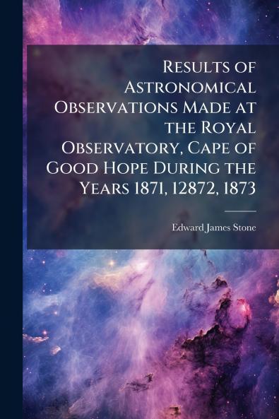 Results of Astronomical Observations Made at the Royal Observatory Cape of Good Hope During the Years 1871 12872 1873