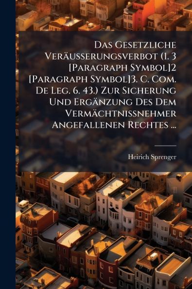 Das Gesetzliche Veräusserungsverbot (1. 3 [Paragraph Symbol]2 [Paragraph Symbol]3. C. Com. De Leg. 6. 43.) Zur Sicherung Und Ergänzung Des Dem Vermächtnissnehmer Angefallenen Rechtes ...