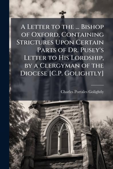 A Letter to the ... Bishop of Oxford Containing Strictures Upon Certain Parts of Dr. Pusey's Letter to His Lordship by a Clergyman of the Diocese [C.P. Golightly]