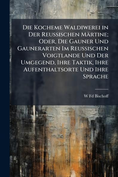 Die Kocheme Waldiwerei in Der Reussischen Märtine; Oder Die Gauner Und Gaunerarten Im Reussischen Voigtlande Und Der Umgegend Ihre Taktik Ihre Aufenthaltsorte Und Ihre Sprache