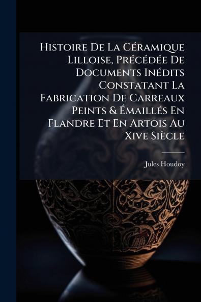 Histoire De La Céramique Lilloise Précédée De Documents Inédits Constatant La Fabrication De Carreaux Peints & Émaillés En Flandre Et En Artois Au Xive Siècle
