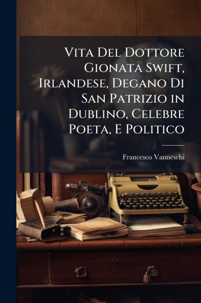 Vita Del Dottore Gionata Swift Irlandese Degano Di San Patrizio in Dublino Celebre Poeta E Politico