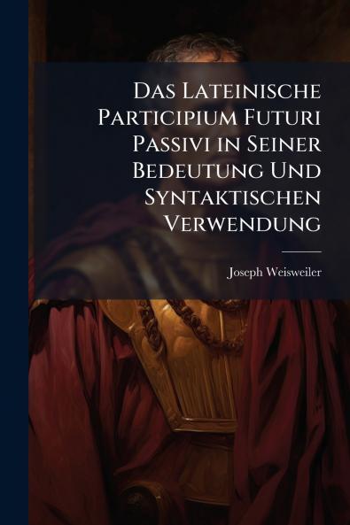 Das Lateinische Participium Futuri Passivi in Seiner Bedeutung Und Syntaktischen Verwendung
