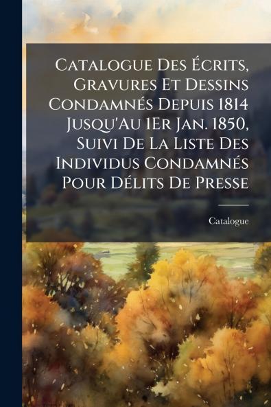 Catalogue Des Écrits Gravures Et Dessins Condamnés Depuis 1814 Jusqu'Au 1Er Jan. 1850 Suivi De La Liste Des Individus Condamnés Pour Délits De Presse