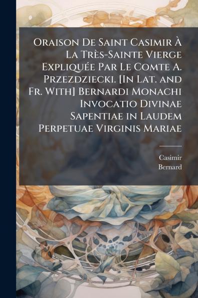 Oraison De Saint Casimir À La Très-Sainte Vierge Expliquée Par Le Comte A. Przezdziecki. [In Lat. and Fr. With] Bernardi Monachi Invocatio Divinae Sapentiae in Laudem Perpetuae Virginis Mariae