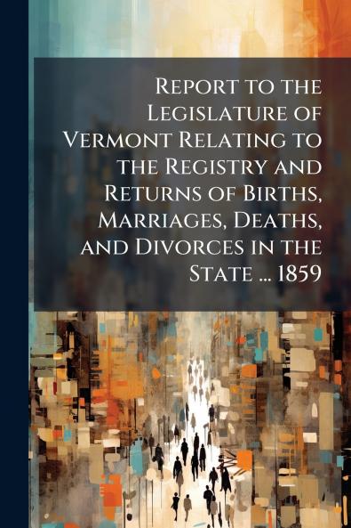 Report to the Legislature of Vermont Relating to the Registry and Returns of Births Marriages Deaths and Divorces in the State ... 1859