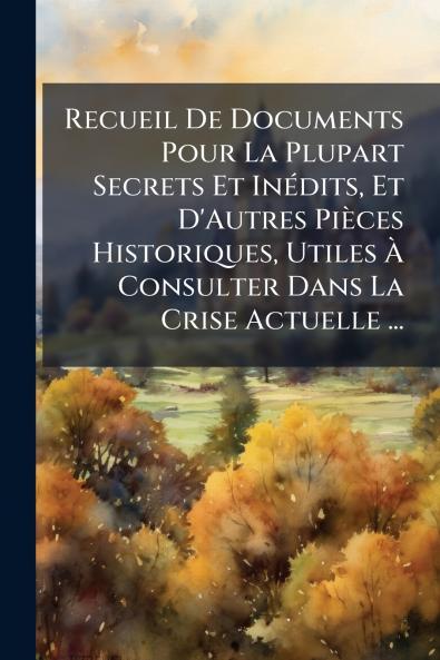 Recueil De Documents Pour La Plupart Secrets Et Inédits Et D'Autres Pièces Historiques Utiles À Consulter Dans La Crise Actuelle ...