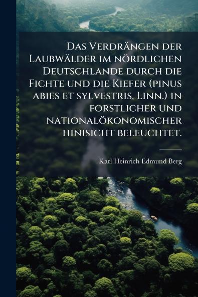 Das Verdrängen der Laubwälder im nördlichen Deutschlande durch die Fichte und die Kiefer (pinus abies et sylvestris Linn.) in forstlicher und nationalökonomischer hinisicht beleuchtet.
