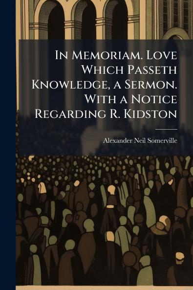 In Memoriam. Love Which Passeth Knowledge a Sermon. With a Notice Regarding R. Kidston