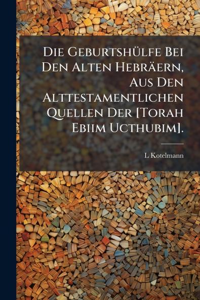 Die Geburtshülfe Bei Den Alten Hebräern Aus Den Alttestamentlichen Quellen Der [Torah Ebiim Ucthubim].