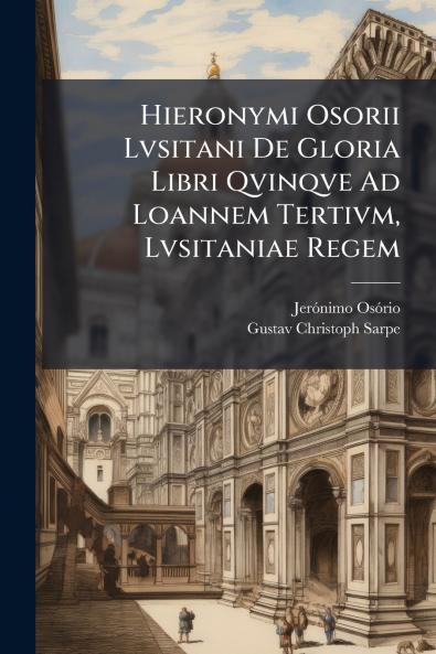 Hieronymi Osorii Lvsitani De Gloria Libri Qvinqve Ad Loannem Tertivm Lvsitaniae Regem