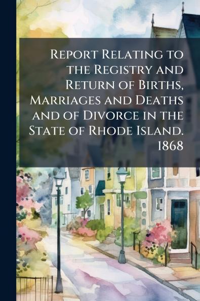 Report Relating to the Registry and Return of Births Marriages and Deaths and of Divorce in the State of Rhode Island. 1868