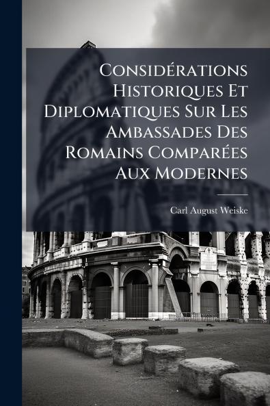 Considérations Historiques Et Diplomatiques Sur Les Ambassades Des Romains Comparées Aux Modernes