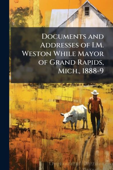 Documents and Addresses of I.M. Weston While Mayor of Grand Rapids Mich. 1888-9