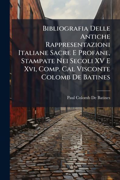 Bibliografia Delle Antiche Rappresentazioni Italiane Sacre E Profane Stampate Nei Secoli XV E Xvi Comp. Cal Visconte Colomb De Batines