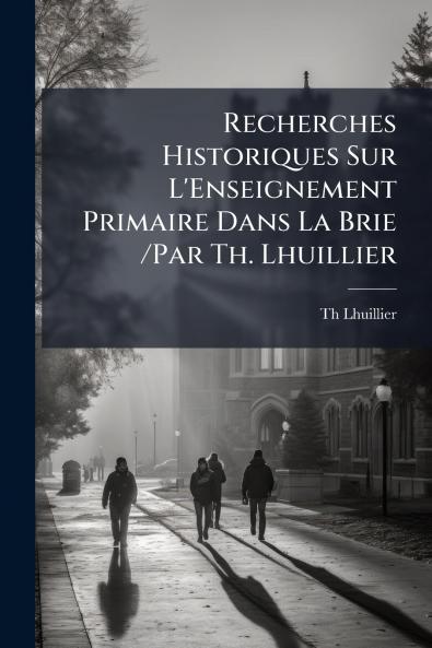 Recherches Historiques Sur L'Enseignement Primaire Dans La Brie /Par Th. Lhuillier