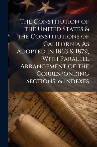 The Constitution of the United States & the Constitutions of California As Adopted in 1863 & 1879 With Parallel Arrangement of the Corresponding Sections & Indexes