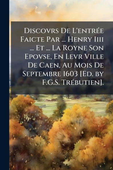 Discovrs De L'entrée Faicte Par ... Henry Iiii ... Et ... La Royne Son Epovse En Levr Ville De Caen Au Mois De Septembre 1603 [Ed. by F.G.S. Trébutien].