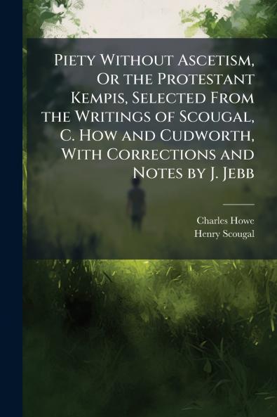 Piety Without Ascetism Or the Protestant Kempis Selected From the Writings of Scougal C. How and Cudworth With Corrections and Notes by J. Jebb