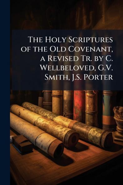 The Holy Scriptures of the Old Covenant a Revised Tr. by C. Wellbeloved G.V. Smith J.S. Porter