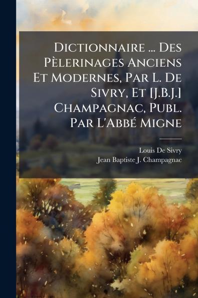 Dictionnaire ... Des Pèlerinages Anciens Et Modernes Par L. De Sivry Et [J.B.J.] Champagnac Publ. Par L'Abbé Migne