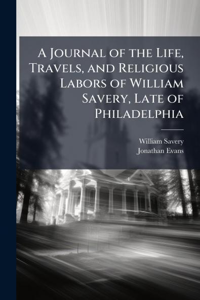 A Journal of the Life Travels and Religious Labors of William Savery Late of Philadelphia