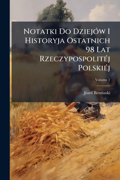 Notatki Do Dziejów I Historyja Ostatnich 98 Lat Rzeczypospolitéj Polskiéj; Volume 1