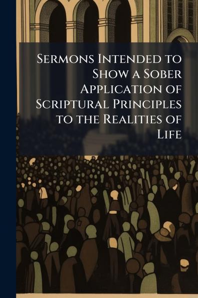 Sermons Intended to Show a Sober Application of Scriptural Principles to the Realities of Life