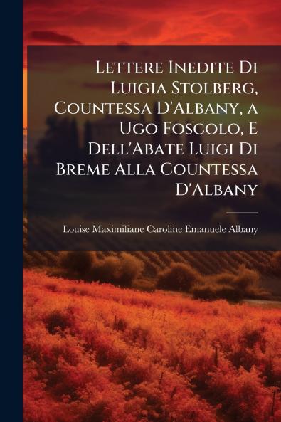 Lettere Inedite Di Luigia Stolberg Countessa D'Albany a Ugo Foscolo E Dell'Abate Luigi Di Breme Alla Countessa D'Albany