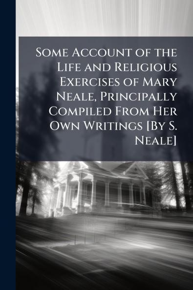 Some Account of the Life and Religious Exercises of Mary Neale Principally Compiled From Her Own Writings [By S. Neale]