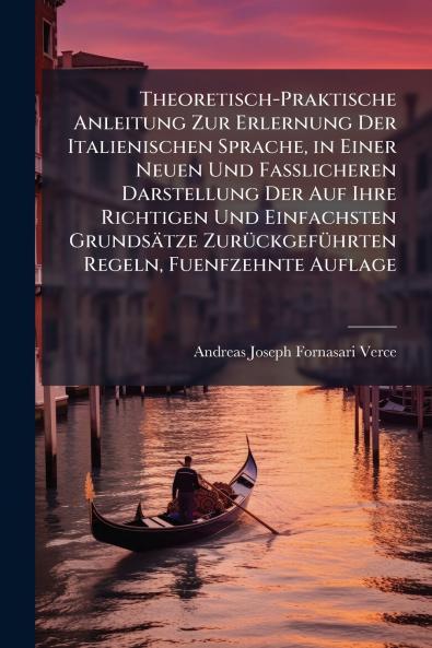 Theoretisch-Praktische Anleitung Zur Erlernung Der Italienischen Sprache in Einer Neuen Und Fasslicheren Darstellung Der Auf Ihre Richtigen Und Einfachsten Grundsätze Zurückgeführten Regeln Fuenfzehnte Auflage