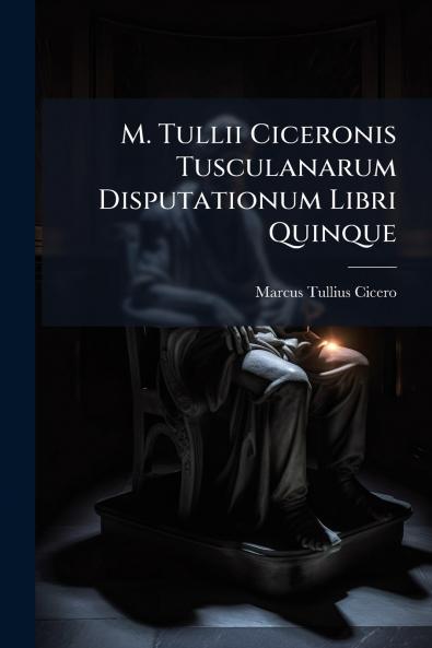 M. Tullii Ciceronis Tusculanarum Disputationum Libri Quinque