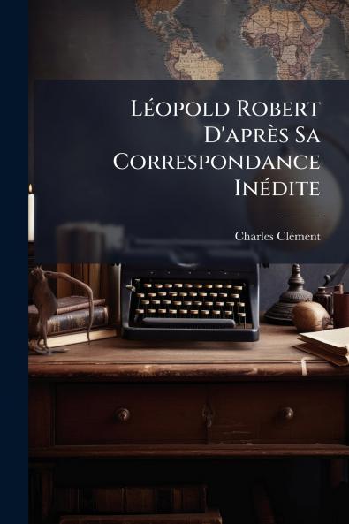 Léopold Robert D'après Sa Correspondance Inédite