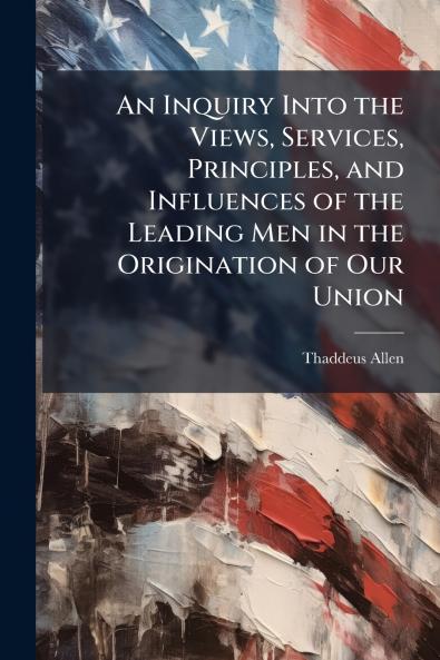 An Inquiry Into the Views Services Principles and Influences of the Leading Men in the Origination of Our Union