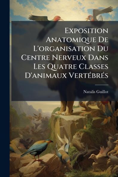 Exposition Anatomique De L'organisation Du Centre Nerveux Dans Les Quatre Classes D'animaux Vertébrés