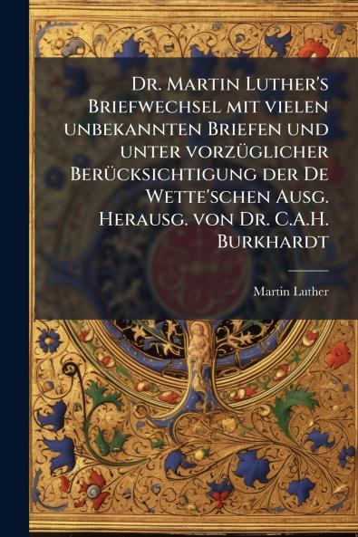 Dr. Martin Luther's Briefwechsel mit vielen unbekannten Briefen und unter vorzüglicher Berücksichtigung der De Wette'schen Ausg. Herausg. von Dr. C.A.H. Burkhardt