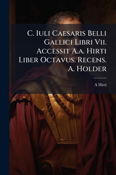 C. Iuli Caesaris Belli Gallici Libri Vii. Accessit A.a. Hirti Liber Octavus. Recens. A. Holder