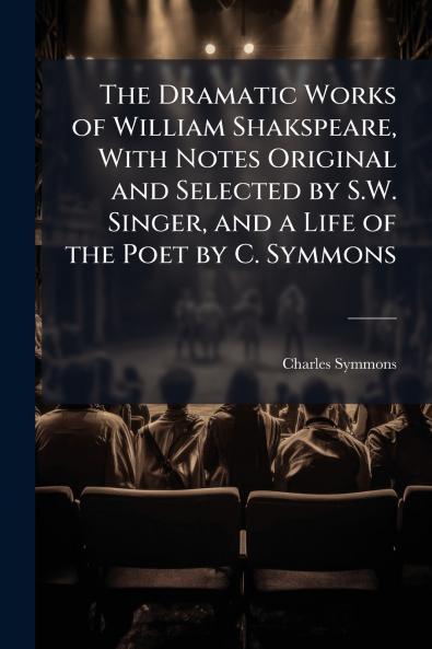 The Dramatic Works of William Shakspeare With Notes Original and Selected by S.W. Singer and a Life of the Poet by C. Symmons