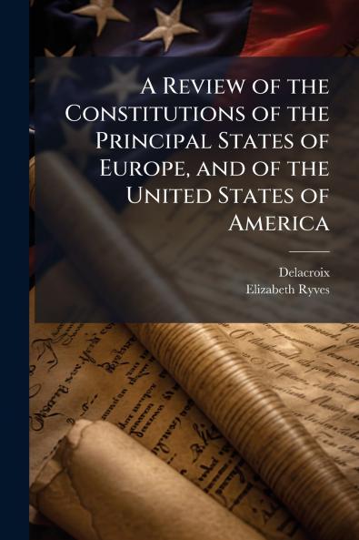 A Review of the Constitutions of the Principal States of Europe and of the United States of America