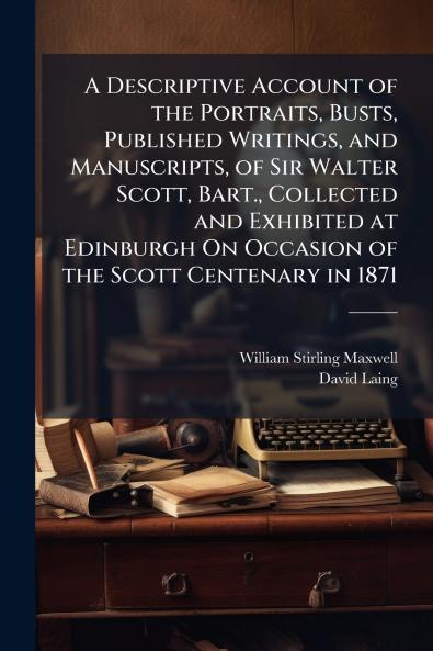 A Descriptive Account of the Portraits Busts Published Writings and Manuscripts of Sir Walter Scott Bart. Collected and Exhibited at Edinburgh On Occasion of the Scott Centenary in 1871
