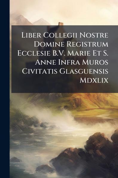 Liber Collegii Nostre Domine Registrum Ecclesie B.V. Marie Et S. Anne Infra Muros Civitatis Glasguensis Mdxlix