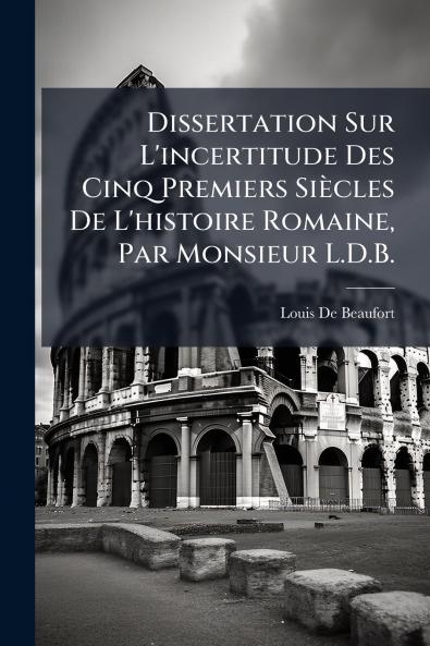 Dissertation Sur L'incertitude Des Cinq Premiers Siècles De L'histoire Romaine Par Monsieur L.D.B.