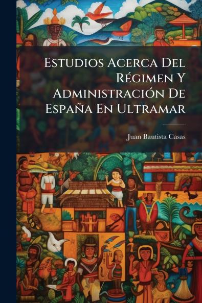 Estudios Acerca Del Régimen Y Administración De España En Ultramar