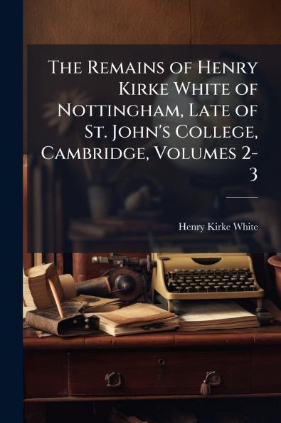 The Remains of Henry Kirke White of Nottingham Late of St. John's College Cambridge Volumes 2-3