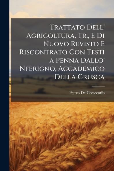 Trattato Dell' Agricoltura Tr. E Di Nuovo Revisto E Riscontrato Con Testi a Penna Dallo' Nferigno Accademico Della Crusca