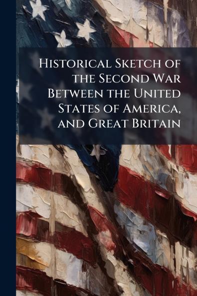 Historical Sketch of the Second War Between the United States of America and Great Britain